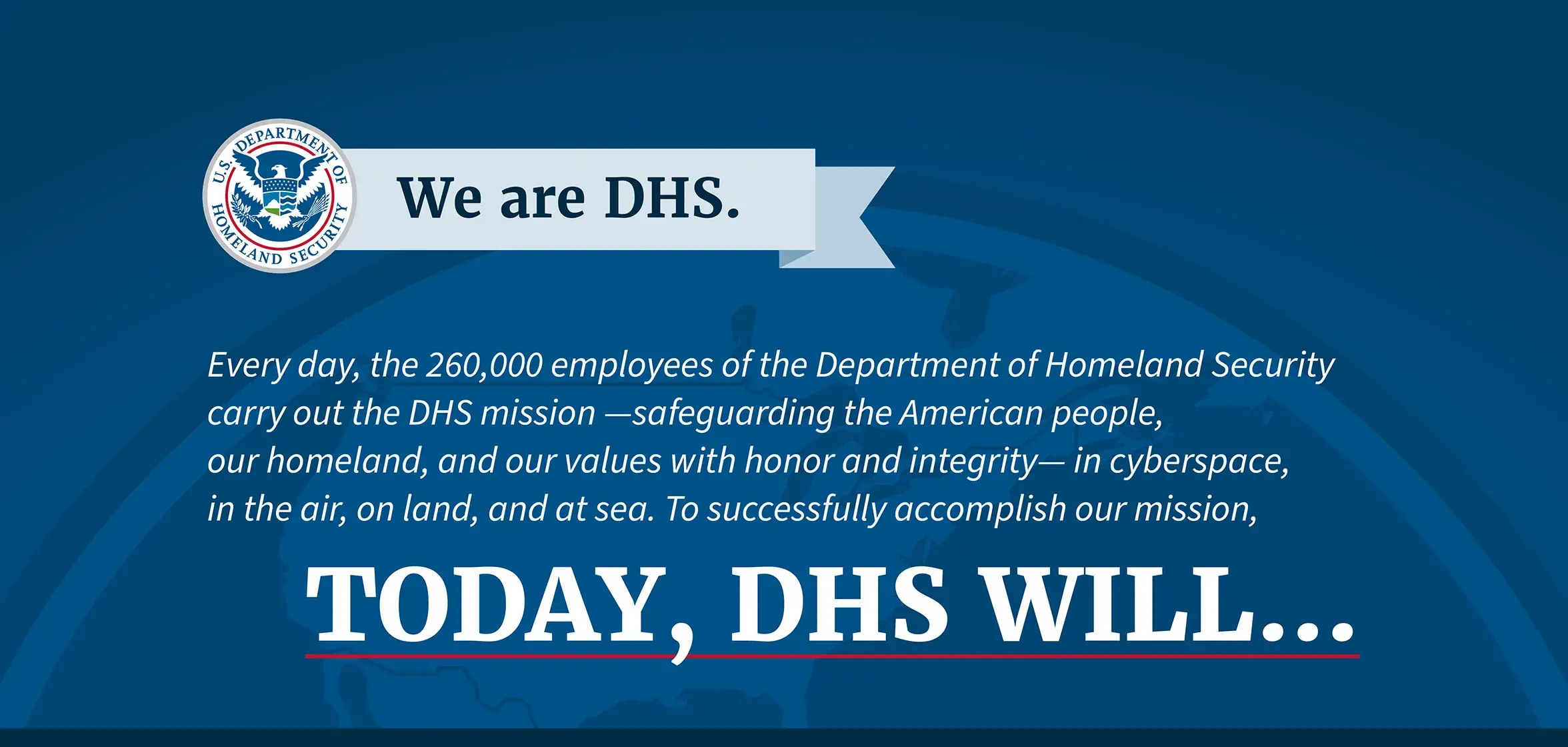 We are DHS. Every day, the 260,000 employees of the Department of Homeland Security carry out the DHS mission —safeguarding the American people, our homeland, and our values with honor and integrity— in cyberspace, in the air, on land, and at sea. In order to fulfill our mission, Today, DHS will... We are DHS. Every day, the 250,000 employees of the Department of Homeland Security carry out the DHS mission —safeguarding the American people, our homeland, and our values with honor and integrity— in cyberspace, in the air, on land, and at sea. In order to fulfill our mission, Today, DHS will...